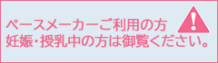 ペースメーカーご利用の方/妊娠・授乳中の方へ